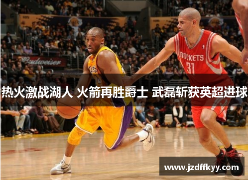 热火激战湖人 火箭再胜爵士 武磊斩获英超进球